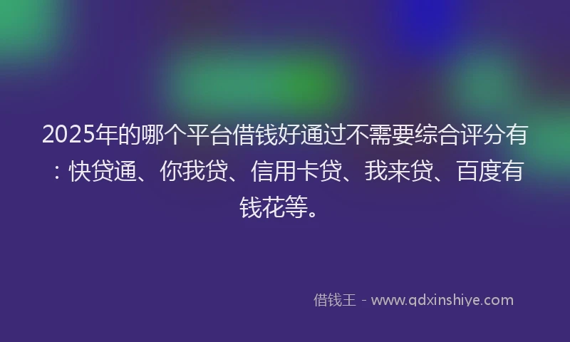 2025年的哪个平台借钱好通过不需要综合评分有：快贷通、你我贷、信用卡贷、我来贷、百度有钱花等。