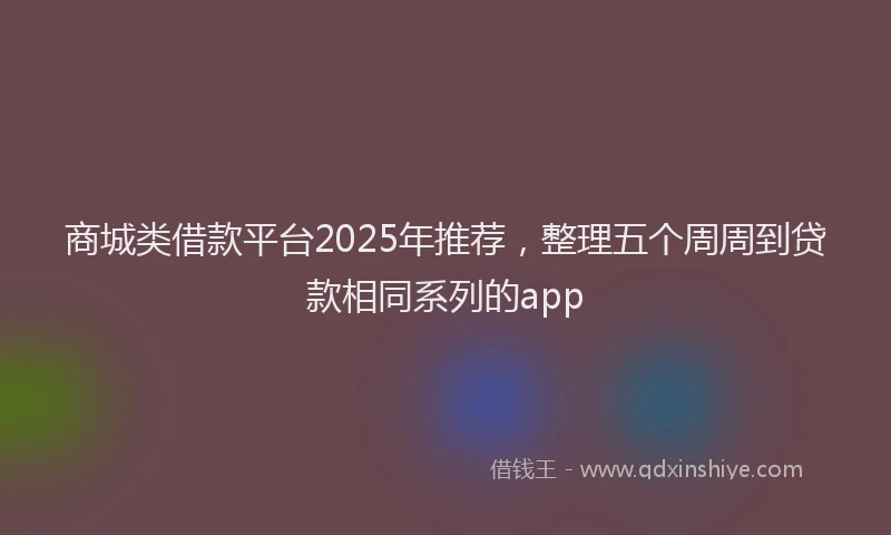 商城类借款平台2025年推荐，整理五个周周到贷款相同系列的app