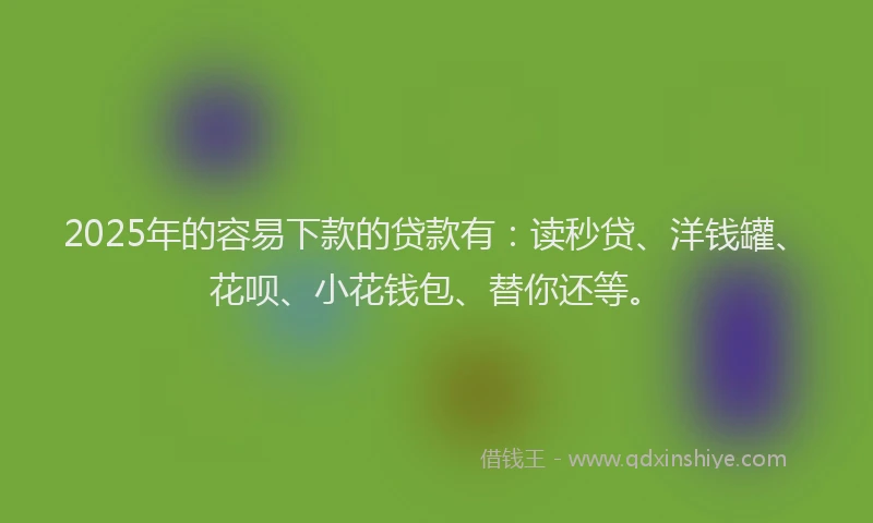 2025年的容易下款的贷款有：读秒贷、洋钱罐、花呗、小花钱包、替你还等。
