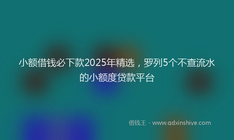 小额借钱必下款2025年精选，罗列5个不查流水的小额度贷款平台