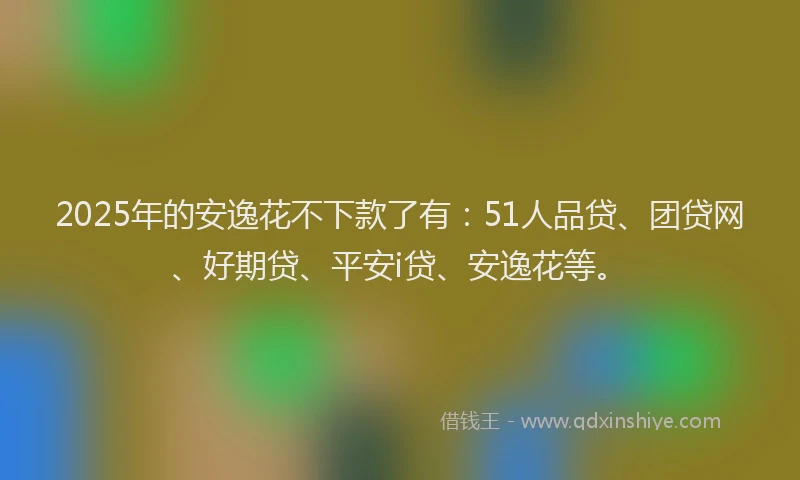 2025年的安逸花不下款了有：51人品贷、团贷网、好期贷、平安i贷、安逸花等。
