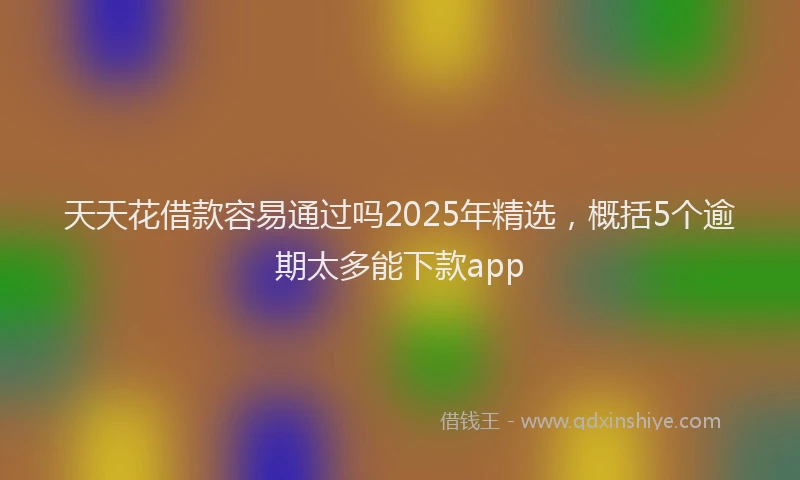 天天花借款容易通过吗2025年精选，概括5个逾期太多能下款app