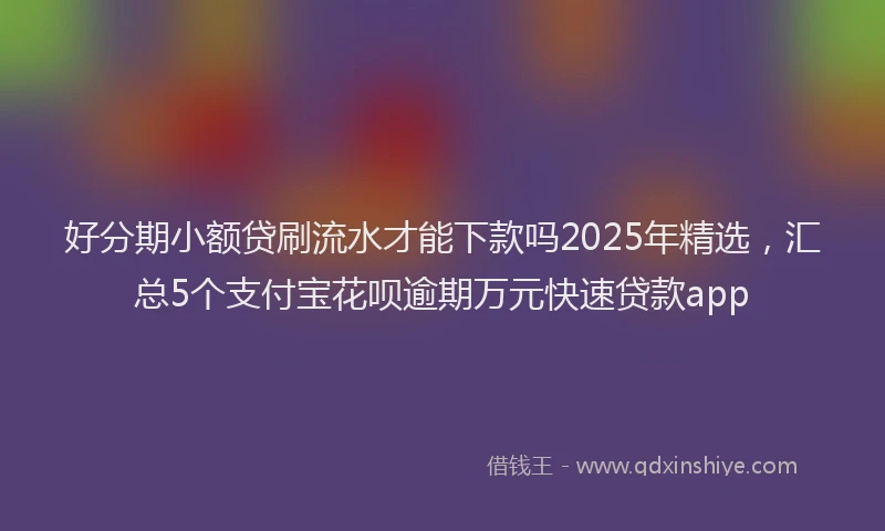 好分期小额贷刷流水才能下款吗2025年精选，汇总5个支付宝花呗逾期万元快速贷款app