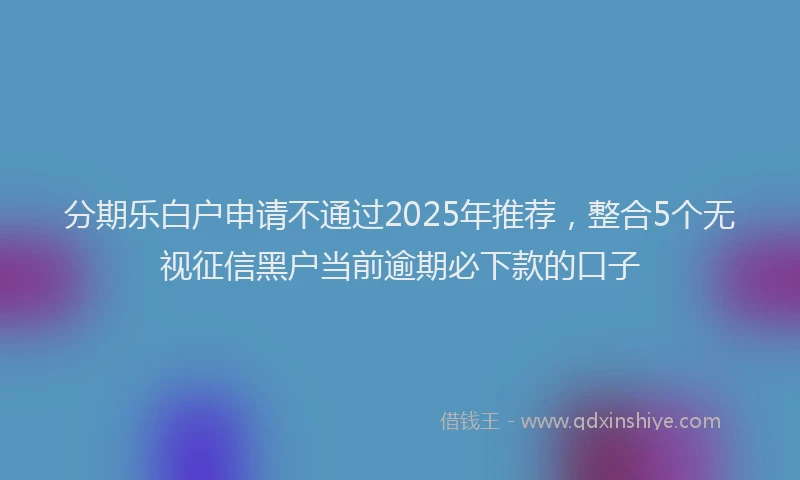 分期乐白户申请不通过2025年推荐，整合5个无视征信黑户当前逾期必下款的口子
