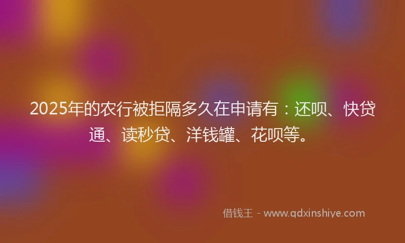 2025年的农行被拒隔多久在申请有：还呗、快贷通、读秒贷、洋钱罐、花呗等。