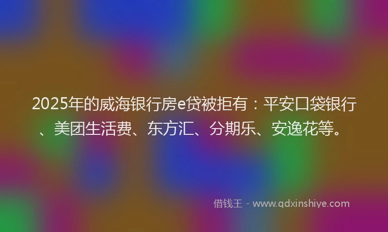 2025年的威海银行房e贷被拒有：平安口袋银行、美团生活费、东方汇、分期乐、安逸花等。