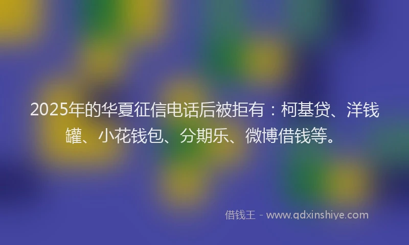 2025年的华夏征信电话后被拒有：柯基贷、洋钱罐、小花钱包、分期乐、微博借钱等。