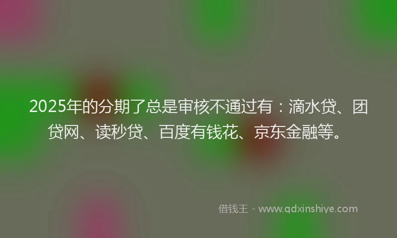 2025年的分期了总是审核不通过有：滴水贷、团贷网、读秒贷、百度有钱花、京东金融等。