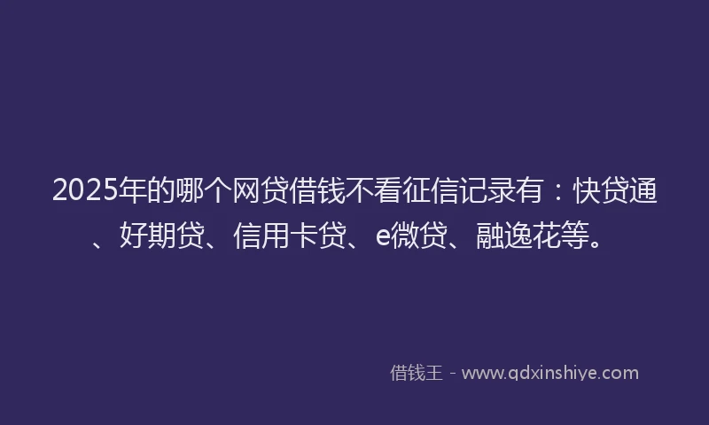 2025年的哪个网贷借钱不看征信记录有：快贷通、好期贷、信用卡贷、e微贷、融逸花等。