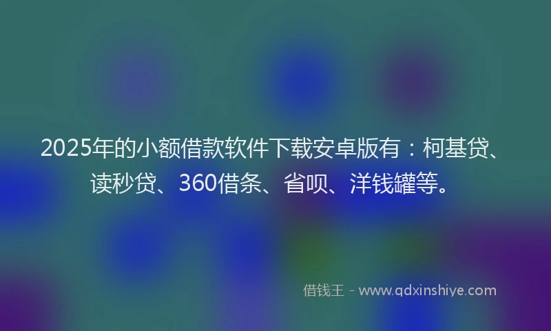 2025年的小额借款软件下载安卓版有：柯基贷、读秒贷、360借条、省呗、洋钱罐等。
