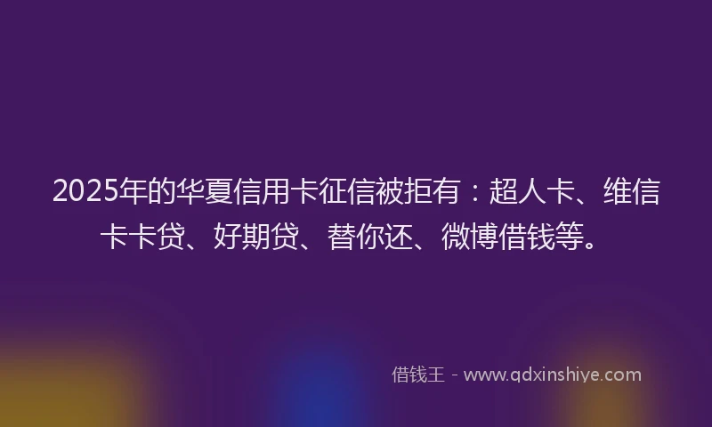 2025年的华夏信用卡征信被拒有：超人卡、维信卡卡贷、好期贷、替你还、微博借钱等。