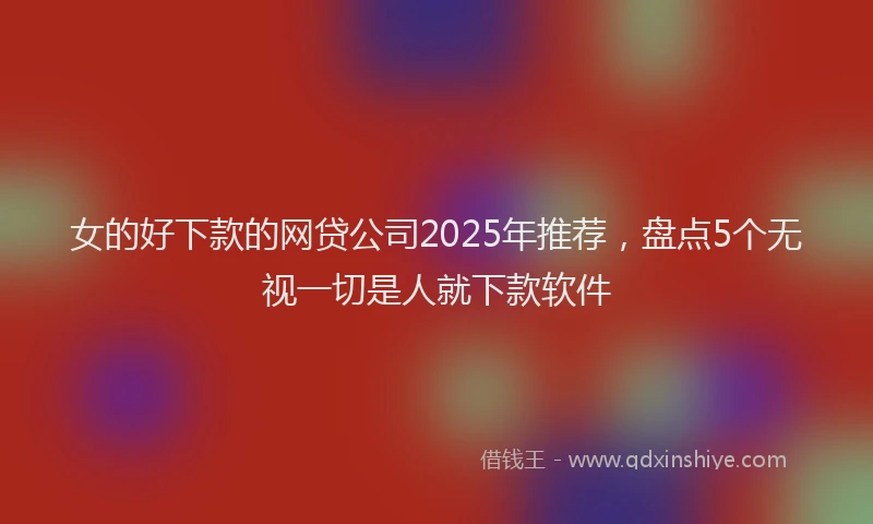 女的好下款的网贷公司2025年推荐，盘点5个无视一切是人就下款软件