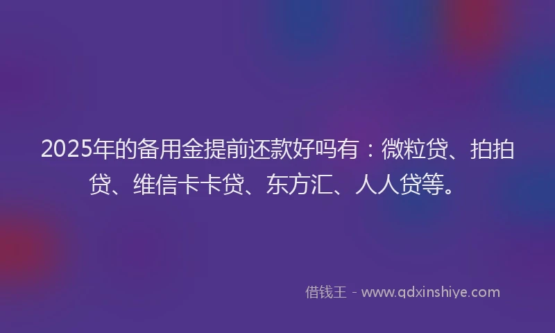 2025年的备用金提前还款好吗有：微粒贷、拍拍贷、维信卡卡贷、东方汇、人人贷等。