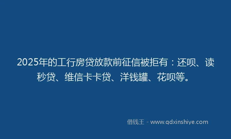 2025年的工行房贷放款前征信被拒有：还呗、读秒贷、维信卡卡贷、洋钱罐、花呗等。
