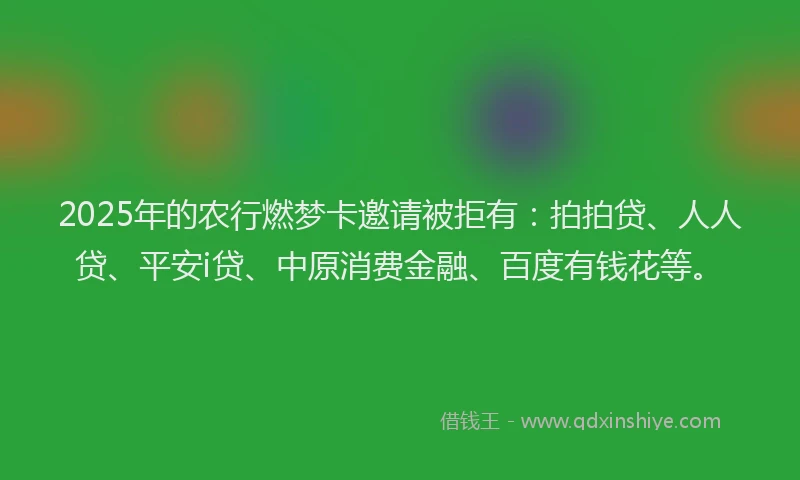 2025年的农行燃梦卡邀请被拒有：拍拍贷、人人贷、平安i贷、中原消费金融、百度有钱花等。