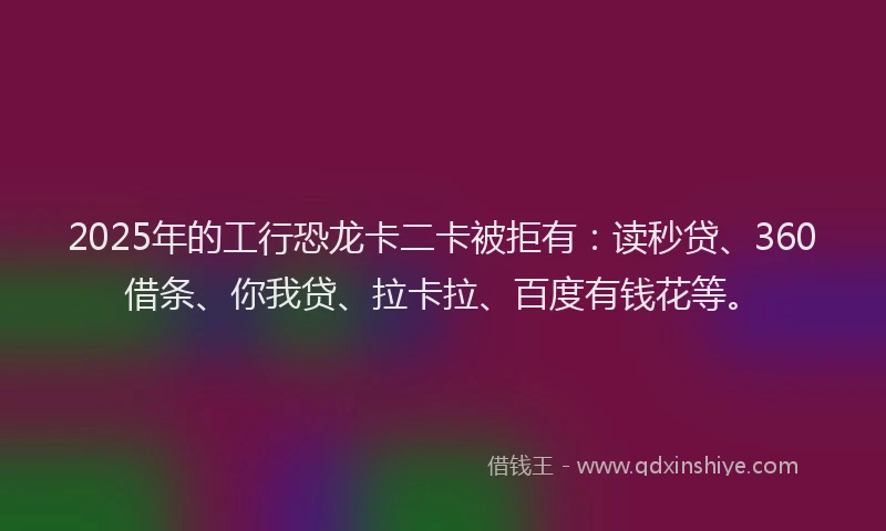 2025年的工行恐龙卡二卡被拒有：读秒贷、360借条、你我贷、拉卡拉、百度有钱花等。