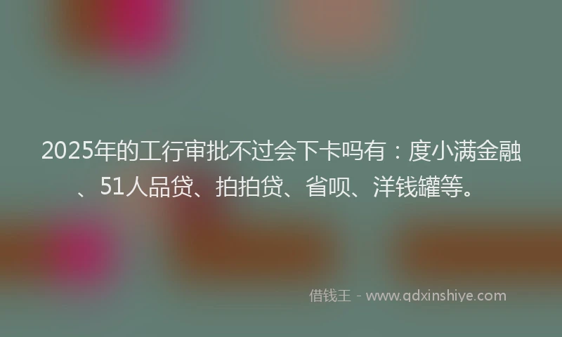 2025年的工行审批不过会下卡吗有：度小满金融、51人品贷、拍拍贷、省呗、洋钱罐等。