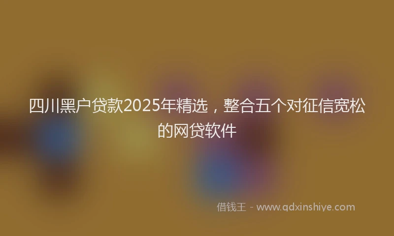 四川黑户贷款2025年精选，整合五个对征信宽松的网贷软件