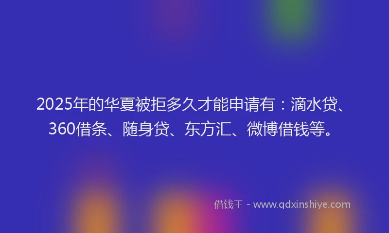 2025年的华夏被拒多久才能申请有：滴水贷、360借条、随身贷、东方汇、微博借钱等。