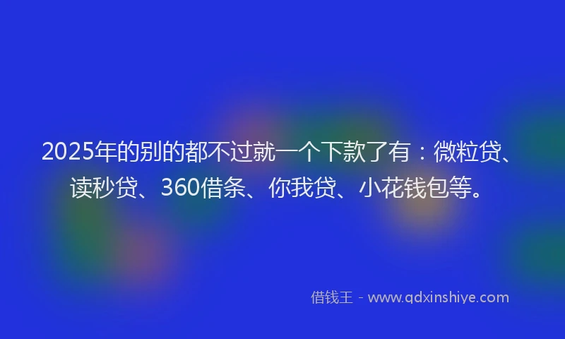 2025年的别的都不过就一个下款了有：微粒贷、读秒贷、360借条、你我贷、小花钱包等。