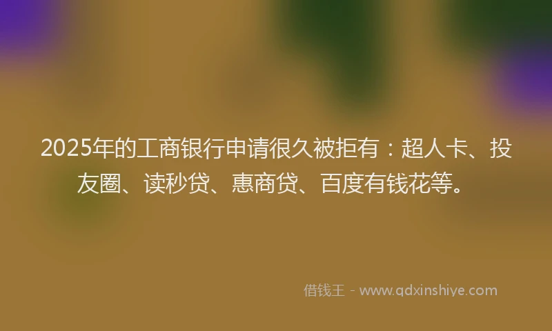 2025年的工商银行申请很久被拒有：超人卡、投友圈、读秒贷、惠商贷、百度有钱花等。