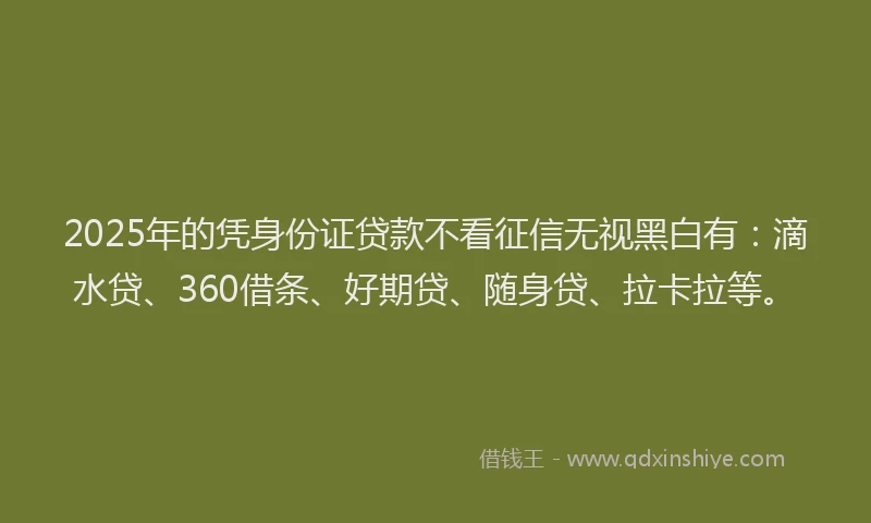 2025年的凭身份证贷款不看征信无视黑白有：滴水贷、360借条、好期贷、随身贷、拉卡拉等。