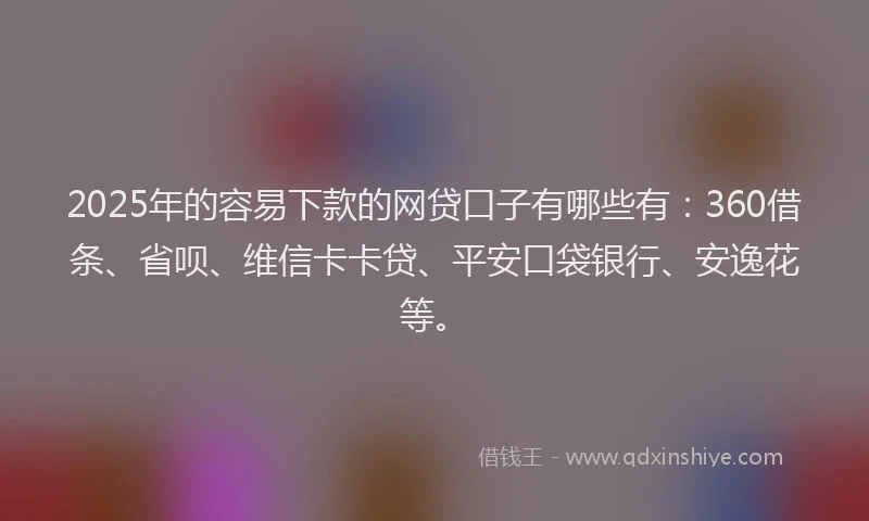 2025年的容易下款的网贷口子有哪些有：360借条、省呗、维信卡卡贷、平安口袋银行、安逸花等。