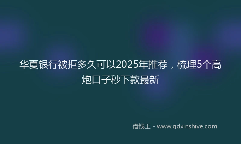 华夏银行被拒多久可以2025年推荐，梳理5个高炮口子秒下款最新