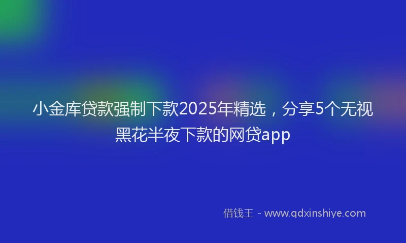 小金库贷款强制下款2025年精选，分享5个无视黑花半夜下款的网贷app
