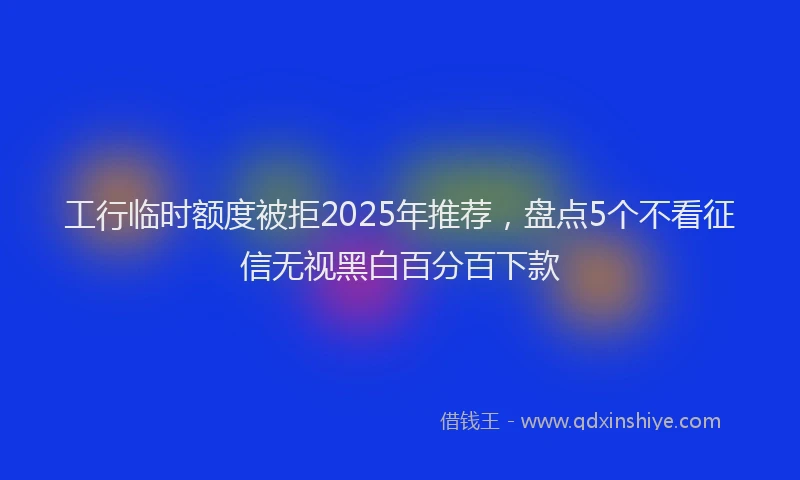 工行临时额度被拒2025年推荐，盘点5个不看征信无视黑白百分百下款