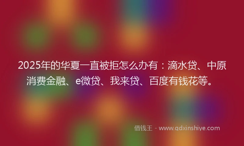 2025年的华夏一直被拒怎么办有：滴水贷、中原消费金融、e微贷、我来贷、百度有钱花等。