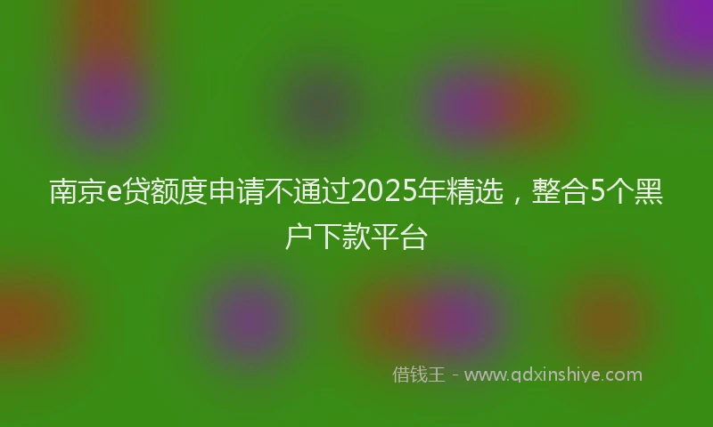 南京e贷额度申请不通过2025年精选，整合5个黑户下款平台