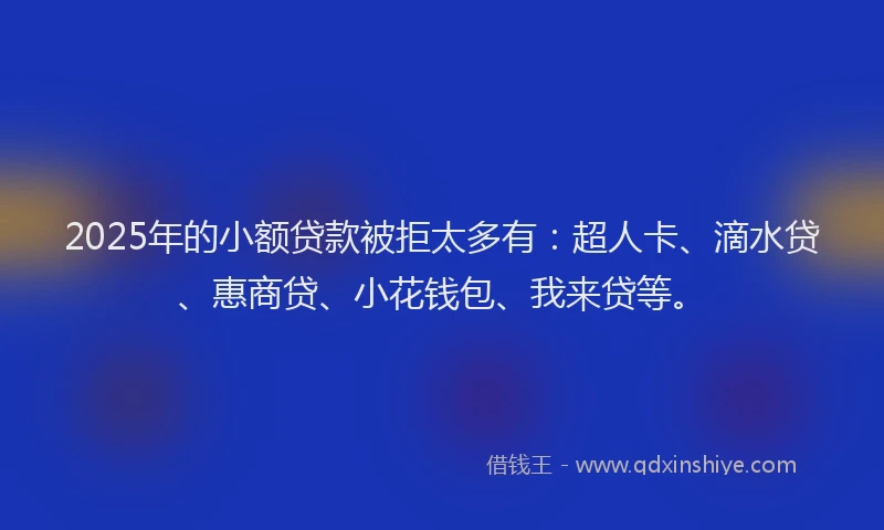 2025年的小额贷款被拒太多有：超人卡、滴水贷、惠商贷、小花钱包、我来贷等。