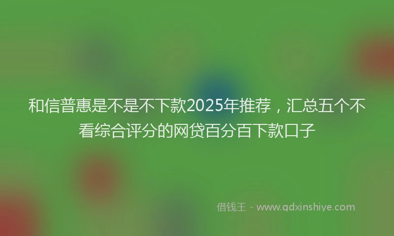 和信普惠是不是不下款2025年推荐，汇总五个不看综合评分的网贷百分百下款口子