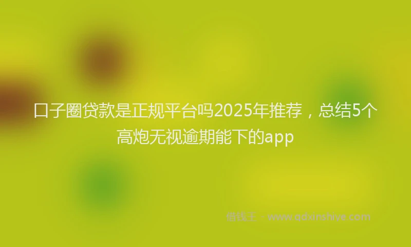 口子圈贷款是正规平台吗2025年推荐，总结5个高炮无视逾期能下的app