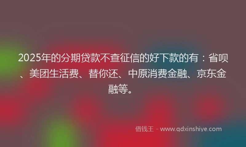 2025年的分期贷款不查征信的好下款的有：省呗、美团生活费、替你还、中原消费金融、京东金融等。