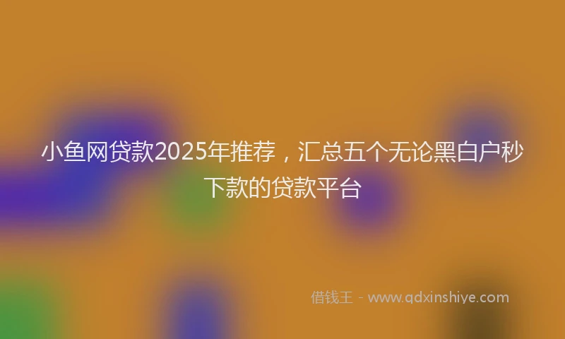 小鱼网贷款2025年推荐，汇总五个无论黑白户秒下款的贷款平台