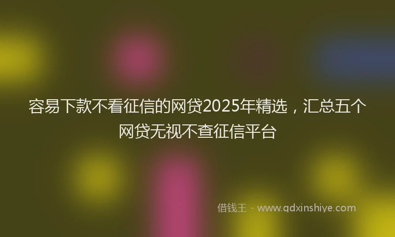 容易下款不看征信的网贷2025年精选，汇总五个网贷无视不查征信平台