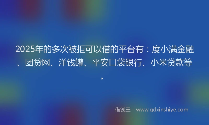 2025年的多次被拒可以借的平台有：度小满金融、团贷网、洋钱罐、平安口袋银行、小米贷款等。