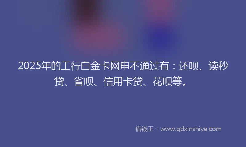 2025年的工行白金卡网申不通过有：还呗、读秒贷、省呗、信用卡贷、花呗等。