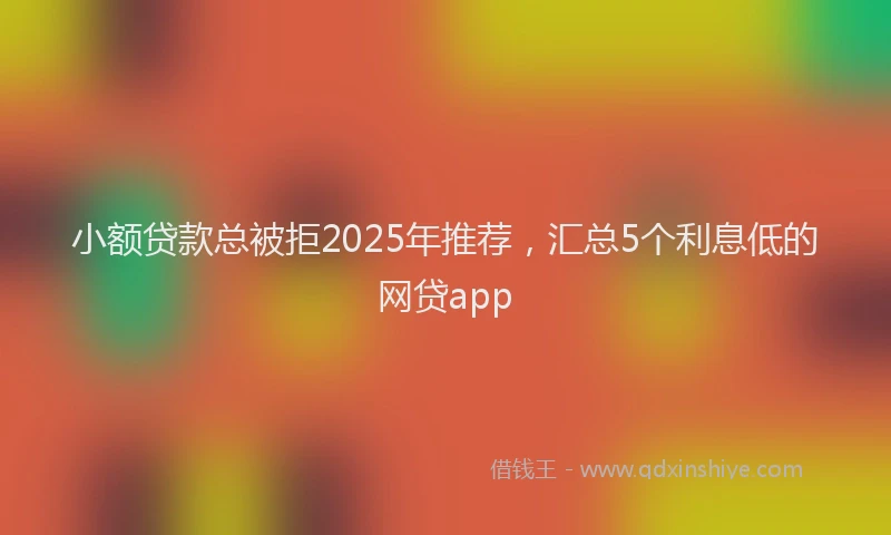 小额贷款总被拒2025年推荐，汇总5个利息低的网贷app