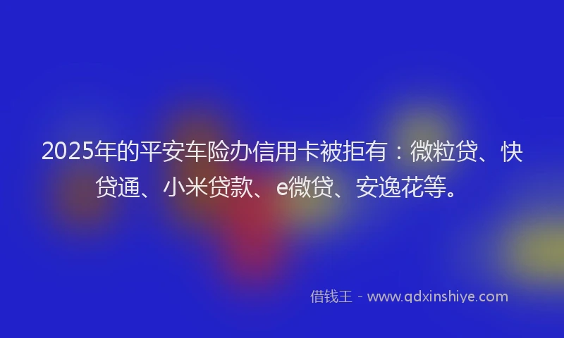 2025年的平安车险办信用卡被拒有：微粒贷、快贷通、小米贷款、e微贷、安逸花等。