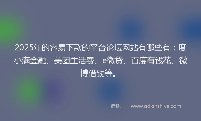 2025年的容易下款的平台论坛网站有哪些有：度小满金融、美团生活费、e微贷、百度有钱花、微博借钱等。
