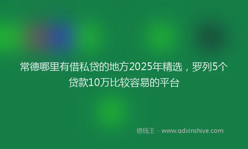 常德哪里有借私贷的地方2025年精选，罗列5个贷款10万比较容易的平台