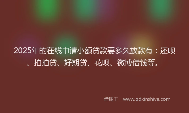 2025年的在线申请小额贷款要多久放款有：还呗、拍拍贷、好期贷、花呗、微博借钱等。