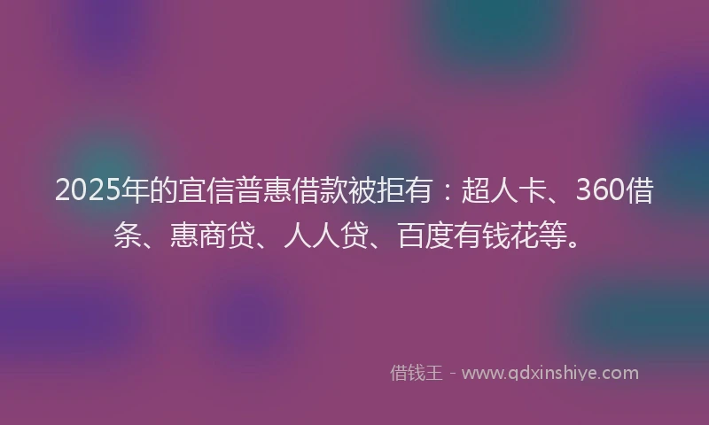 2025年的宜信普惠借款被拒有：超人卡、360借条、惠商贷、人人贷、百度有钱花等。