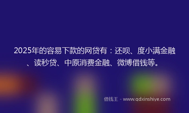 2025年的容易下款的网贷有：还呗、度小满金融、读秒贷、中原消费金融、微博借钱等。