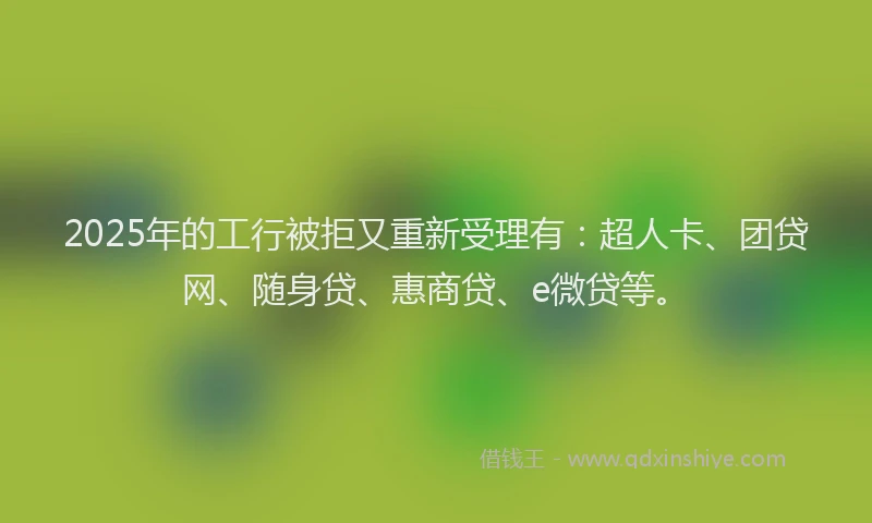 2025年的工行被拒又重新受理有：超人卡、团贷网、随身贷、惠商贷、e微贷等。