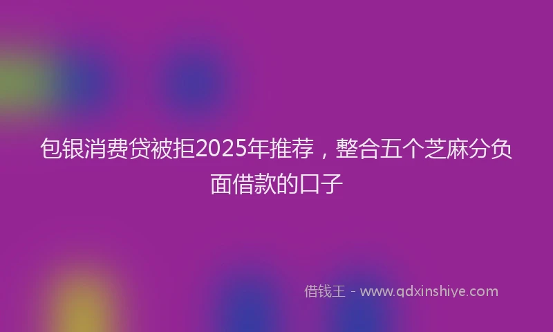 包银消费贷被拒2025年推荐，整合五个芝麻分负面借款的口子