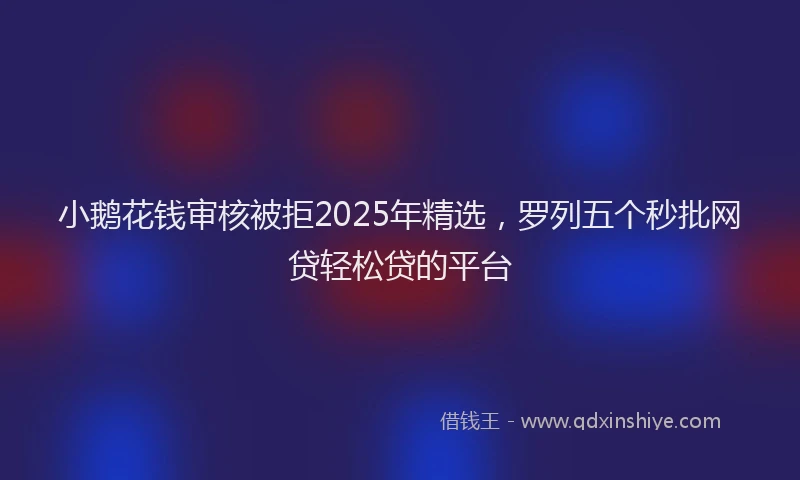 小鹅花钱审核被拒2025年精选，罗列五个秒批网贷轻松贷的平台